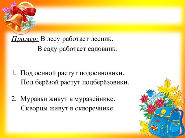 Пример:  В лесу работает лесник. 1. Под осиной растут подосиновики. 2. Муравьи живут в муравейнике. В саду работает садовник. Под берёзой растут подберёзовики. Скворцы живут в скворечнике.   