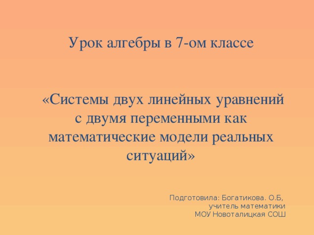 Урок алгебры в 7-ом классе  «Системы двух линейных уравнений с двумя переменными как математические модели реальных ситуаций» Подготовила: Богатикова. О.Б, учитель математики  МОУ Новоталицкая СОШ 