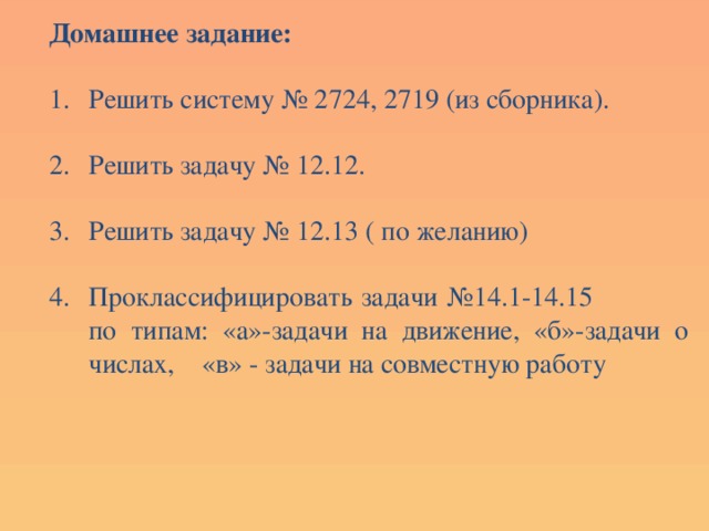 Домашнее задание:  Решить систему № 2724, 2719 (из сборника). Решить задачу № 12.12. Решить задачу № 12.13 ( по желанию) Проклассифицировать задачи №14.1-14.15 по типам: «а»-задачи на движение, «б»-задачи о числах, «в» - задачи на совместную работу 