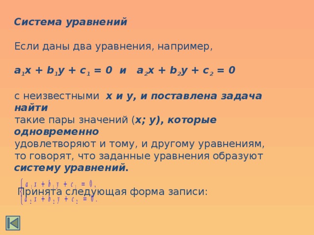 Система уравнений  Если даны два уравнения, например, a 1 x + b 1 y + c 1 = 0 и a 2 x + b 2 y + c 2 = 0  с неизвестными x и y, и поставлена задача найти такие пары значений ( x; y), которые одновременно удовлетворяют и тому, и другому уравнениям, то говорят, что заданные уравнения образуют систему уравнений.   Принята следующая форма записи: 