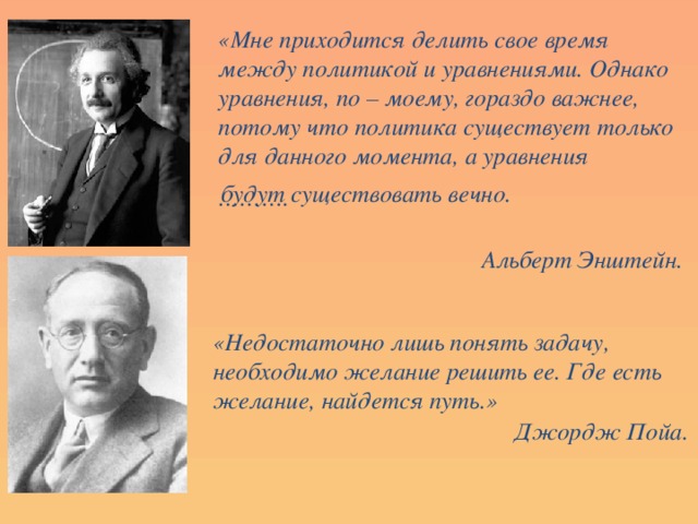 «Мне приходится делить свое время между политикой и уравнениями. Однако уравнения, по – моему, гораздо важнее, потому что политика существует только для данного момента, а уравнения ……… .  Альберт Энштейн.  будут существовать вечно. «Недостаточно лишь понять задачу, необходимо желание решить ее. Где есть желание, найдется путь.» Джордж Пойа.  