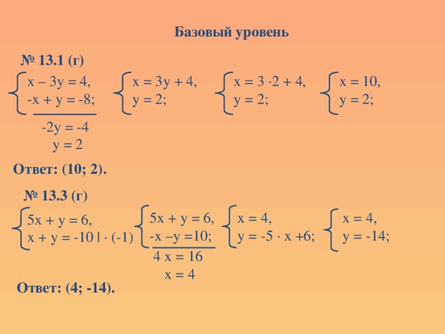 Базовый уровень № 13.1 (г) х = 3у + 4, х – 3у = 4, х = 10, х = 3 ∙2 + 4, -х + у = -8; у = 2; у = 2; у = 2; -2у = -4  у = 2 Ответ: (10; 2). № 13.3 (г) х = 4, 5х + у = 6, х = 4, у = -5 ∙ х +6; -х –у =10; у = -14; 5х + у = 6, х + у = -10 | ∙ (-1) 4 х = 16  х = 4 Ответ: (4; -14). 