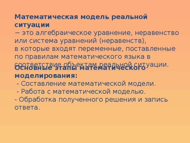 Математическая модель реальной ситуации − это алгебраическое уравнение, неравенство или система уравнений (неравенств), в которые входят переменные, поставленные по правилам математического языка в соответствие объектам реальной ситуации. Основные этапы математического моделирования:  - Составление математической модели.  - Работа с математической моделью. - Обработка полученного решения и запись ответа. 