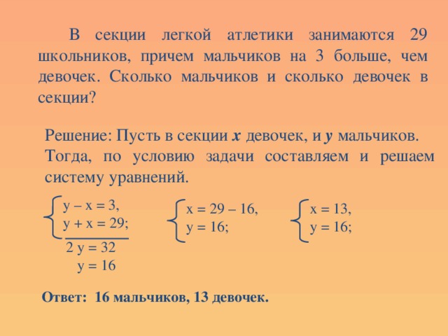  В секции легкой атлетики занимаются 29 школьников, причем мальчиков на 3 больше, чем девочек. Сколько мальчиков и сколько девочек в секции? Решение: Пусть в секции х девочек, и у мальчиков. Тогда, по условию задачи составляем и решаем систему уравнений. у – х = 3, у + х = 29; х = 13, х = 29 – 16, у = 16; у = 16; 2 у = 32  у = 16 Ответ: 16 мальчиков, 13 девочек. 