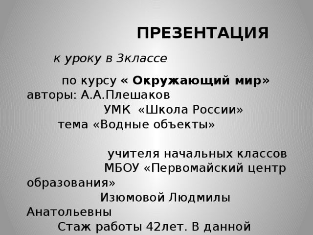  ПРЕЗЕНТАЦИЯ к уроку в 3классе  по курсу « Окружающий мир» авторы: А.А.Плешаков  УМК «Школа России»  тема «Водные объекты»  учителя начальных классов  МБОУ «Первомайский центр образования»  Изюмовой Людмилы Анатольевны  Стаж работы 42лет. В данной школе 29лет. 
