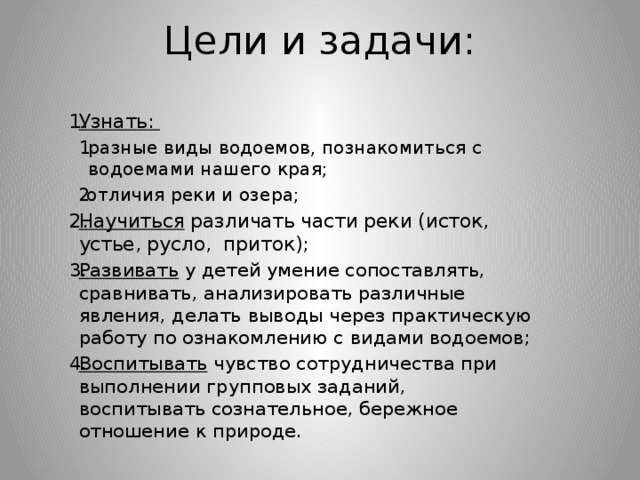  Цели и задачи: Узнать: разные виды водоемов, познакомиться с водоемами нашего края; разные виды водоемов, познакомиться с водоемами нашего края; отличия реки и озера; отличия реки и озера; Научиться различать части реки (исток, устье, русло, приток); Развивать у детей умение сопоставлять, сравнивать, анализировать различные явления, делать выводы через практическую работу по ознакомлению с видами водоемов; Воспитывать чувство сотрудничества при выполнении групповых заданий, воспитывать сознательное, бережное отношение к природе. 