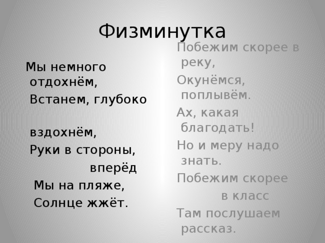 Физминутка  Мы немного отдохнём,  Побежим скорее в реку,  Встанем, глубоко  Окунёмся, поплывём.  вздохнём,  Ах, какая благодать!  Руки в стороны,  Но и меру надо знать.  вперёд  Побежим скорее  Мы на пляже,  в класс  Солнце жжёт.  Там послушаем рассказ. 