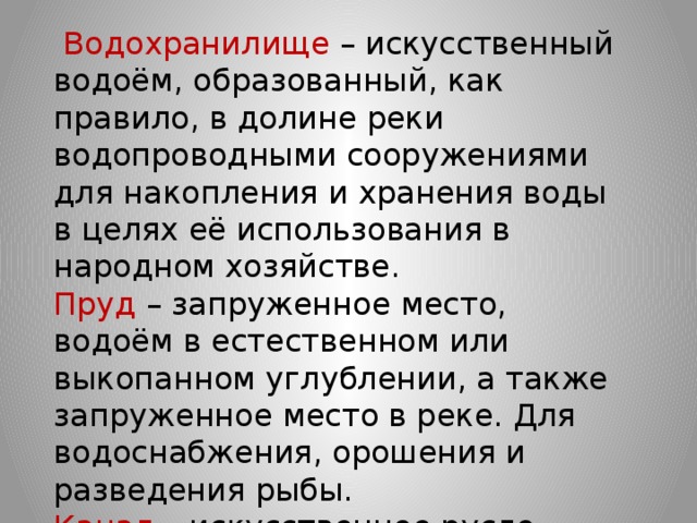  Водохранилище – искусственный водоём, образованный, как правило, в долине реки водопроводными сооружениями для накопления и хранения воды в целях её использования в народном хозяйстве.  Пруд – запруженное место, водоём в естественном или выкопанном углублении, а также запруженное место в реке. Для водоснабжения, орошения и разведения рыбы.  Канал – искусственное русло, наполненное водой. 