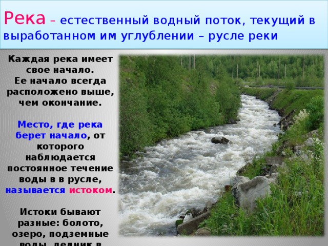 Река – естественный водный поток, текущий в выработанном им углублении – русле реки Каждая река имеет свое начало. Ее начало всегда расположено выше, чем окончание. Место, где река берет начало , от которого наблюдается постоянное течение воды в в русле, называется истоком .  Истоки бывают разные: болото, озеро, подземные воды, ледник в горах и т.д. 