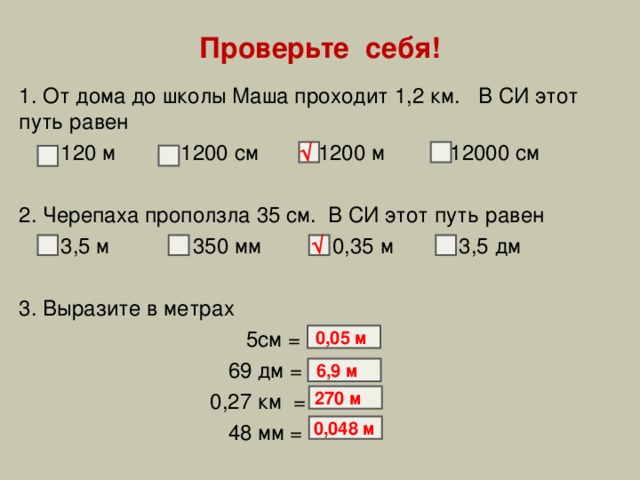 Проверьте себя! 1. От дома до школы Маша проходит 1,2 км. В СИ этот путь равен  120 м 1200 см  1200 м 12000 см 2. Черепаха проползла 35 см. В СИ этот путь равен  3,5 м 350 мм 0,35 м 3,5 дм 3. Выразите в метрах  5см =  69 дм =  0,27 км =  48 мм = √ √ 0,05 м 6,9 м 270 м 0,048 м 