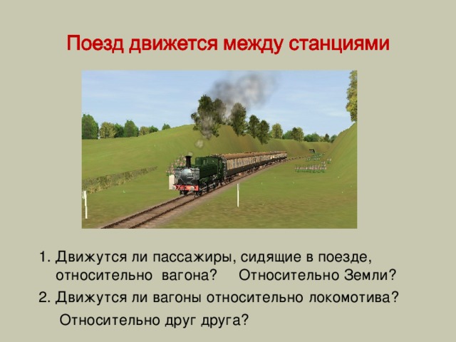 1. Движутся ли пассажиры, сидящие в поезде, относительно вагона? Относительно Земли? 2. Движутся ли вагоны относительно локомотива?  Относительно друг друга? 