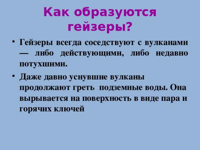 Как образуются гейзеры? Гейзеры всегда соседствуют с вулканами — либо действующими, либо недавно потухшими. Даже давно уснувшие вулканы продолжают греть подземные воды. Она вырывается на поверхность в виде пара и горячих ключей 