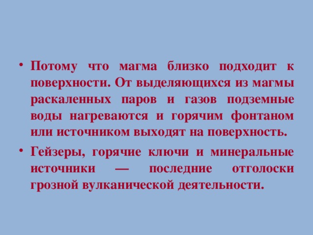 Потому что магма близко подходит к поверхности. От выделяющихся из магмы раскаленных паров и газов подземные воды нагреваются и горячим фонтаном или источником выходят на поверхность. Гейзеры, горячие ключи и минеральные источники — последние отголоски грозной вулканической деятельности.  