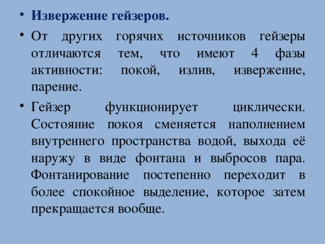 Извержение гейзеров. От других горячих источников гейзеры отличаются тем, что имеют 4 фазы активности: покой, излив, извержение, парение. Гейзер функционирует циклически. Состояние покоя сменяется наполнением внутреннего пространства водой, выхода её наружу в виде фонтана и выбросов пара. Фонтанирование постепенно переходит в более спокойное выделение, которое затем прекращается вообще.  