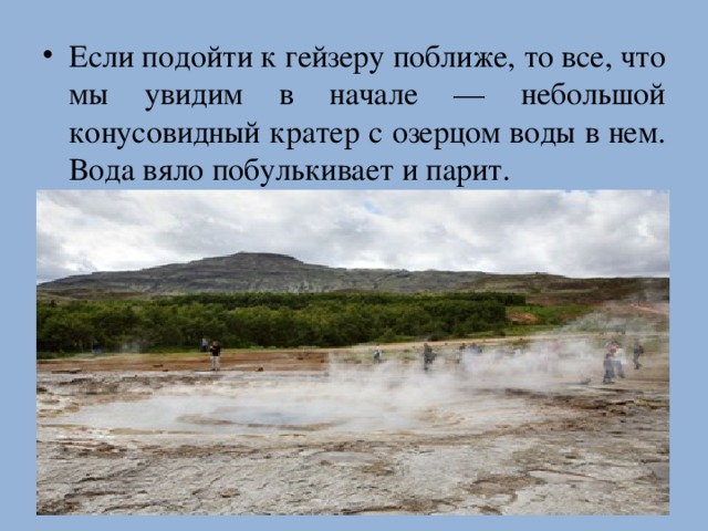 Если подойти к гейзеру поближе, то все, что мы увидим в начале — небольшой конусовидный кратер c озерцом воды в нем. Вода вяло побулькивает и парит.   