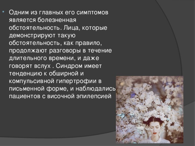 Одним из главных его симптомов является болезненная обстоятельность. Лица, которые демонстрируют такую обстоятельность, как правило, продолжают разговоры в течение длительного времени, и даже говорят вслух . Синдром имеет тенденцию к обширной и компульсивной гипертрофии в письменной форме, и наблюдались у пациентов с височной эпилепсией 
