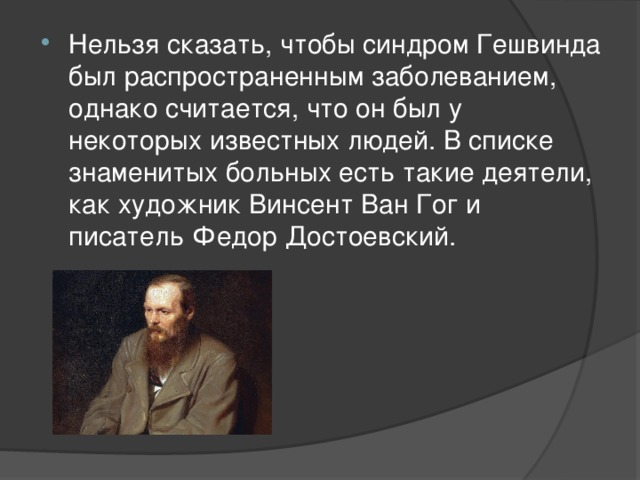 Нельзя сказать, чтобы синдром Гешвинда был распространенным заболеванием, однако считается, что он был у некоторых известных людей. В списке знаменитых больных есть такие деятели, как художник Винсент Ван Гог и писатель Федор Достоевский. 