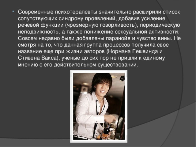 Современные психотерапевты значительно расширили список сопутствующих синдрому проявлений, добавив усиление речевой функции (чрезмерную говорливость), периодическую неподвижность, а также понижение сексуальной активности. Совсем недавно были добавлены паранойя и чувство вины. Не смотря на то, что данная группа процессов получила свое название еще при жизни авторов (Нормана Гешвинда и Стивена Вакса), ученые до сих пор не пришли к единому мнению о его действительном существовании. 