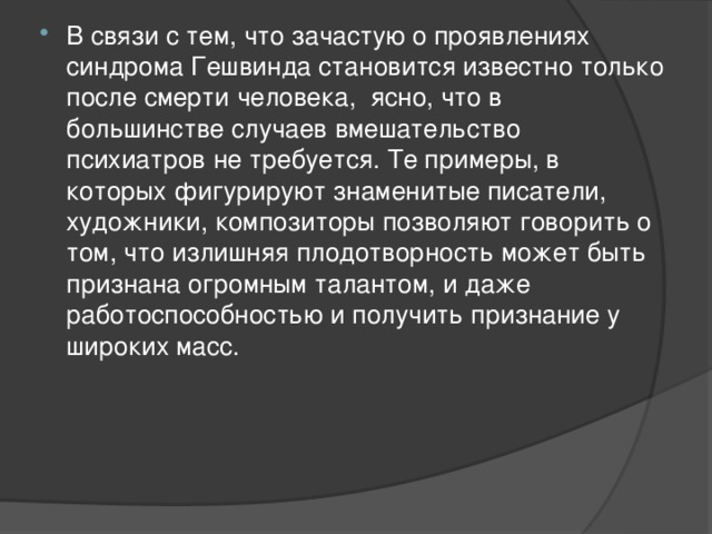 В связи с тем, что зачастую о проявлениях синдрома Гешвинда становится известно только после смерти человека, ясно, что в большинстве случаев вмешательство психиатров не требуется. Те примеры, в которых фигурируют знаменитые писатели, художники, композиторы позволяют говорить о том, что излишняя плодотворность может быть признана огромным талантом, и даже работоспособностью и получить признание у широких масс. 