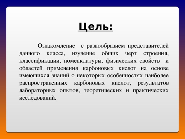 Цель:  Ознакомление с разнообразием представителей данного класса, изучение общих черт строения, классификации, номенклатуры, физических свойств и областей применения карбоновых кислот на основе имеющихся знаний о некоторых особенностях наиболее распространенных карбоновых кислот, результатов лабораторных опытов, теоретических и практических исследований. 