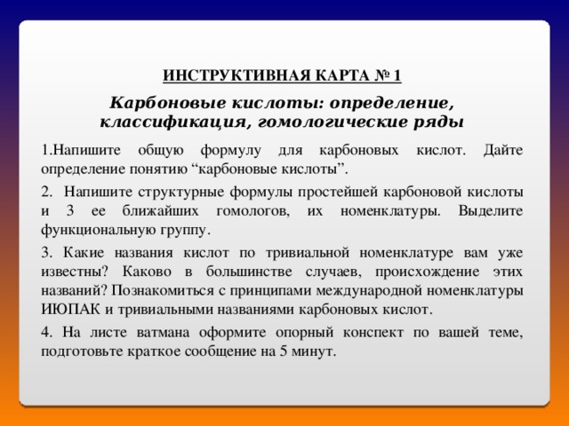 ИНСТРУКТИВНАЯ КАРТА № 1 Карбоновые кислоты: определение, классификация, гомологические ряды Напишите общую формулу для карбоновых кислот. Дайте определение понятию “карбоновые кислоты”. 2. Напишите структурные формулы простейшей карбоновой кислоты и 3 ее ближайших гомологов, их номенклатуры. Выделите функциональную группу. 3. Какие названия кислот по тривиальной номенклатуре вам уже известны? Каково в большинстве случаев, происхождение этих названий? Познакомиться с принципами международной номенклатуры ИЮПАК и тривиальными названиями карбоновых кислот. 4. На листе ватмана оформите опорный конспект по вашей теме, подготовьте краткое сообщение на 5 минут. 