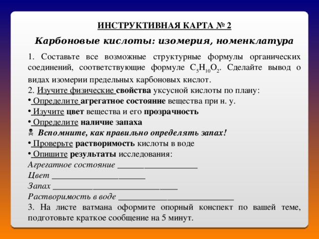 ИНСТРУКТИВНАЯ КАРТА № 2  Карбоновые кислоты: изомерия, номенклатура 1. Составьте все возможные структурные формулы органических соединений, соответствующие формуле С 5 Н 10 О 2 . Сделайте вывод о видах изомерии предельных карбоновых кислот. 2. Изучите физические свойства уксусной кислоты по плану:  Определите агрегатное состояние вещества при н. у.  Изучите  цвет вещества и его прозрачность  Определите  наличие запаха   Вспомните, как правильно определять запах!  Проверьте  растворимость кислоты в воде  Опишите  результаты исследования: Агрегатное состояние __________________ Цвет _____________________ Запах ____________________________ Растворимость в воде __________________________ 3. На листе ватмана оформите опорный конспект по вашей теме, подготовьте краткое сообщение на 5 минут. 