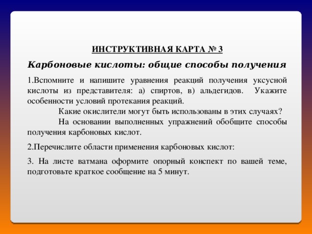 ИНСТРУКТИВНАЯ КАРТА № 3  Карбоновые кислоты: общие способы получения Вспомните и напишите уравнения реакций получения уксусной кислоты из представителя: а) спиртов, в) альдегидов. Укажите особенности условий протекания реакций.  Какие окислители могут быть использованы в этих случаях?  На основании выполненных упражнений обобщите способы получения карбоновых кислот. Перечислите области применения карбоновых кислот:  3. На листе ватмана оформите опорный конспект по вашей теме, подготовьте краткое сообщение на 5 минут. 