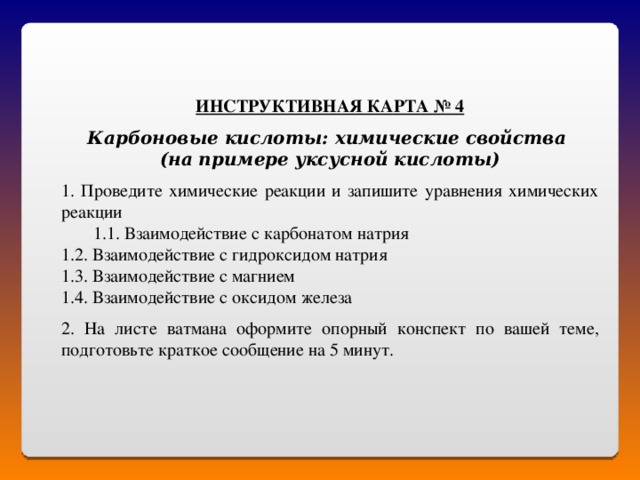 ИНСТРУКТИВНАЯ КАРТА № 4  Карбоновые кислоты: химические свойства (на примере уксусной кислоты)   Проведите химические реакции и запишите уравнения химических реакции 1. Взаимодействие с карбонатом натрия 1. Взаимодействие с карбонатом натрия 1.2. Взаимодействие с гидроксидом натрия 1.3. Взаимодействие с магнием 1.4. Взаимодействие с оксидом железа 2. На листе ватмана оформите опорный конспект по вашей теме, подготовьте краткое сообщение на 5 минут. 