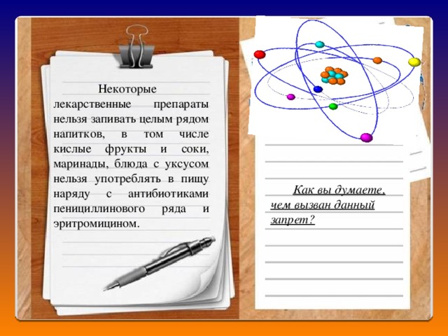  Некоторые лекарственные препараты нельзя запивать целым рядом напитков, в том числе кислые фрукты и соки, маринады, блюда с уксусом нельзя употреблять в пищу наряду с антибиотиками пенициллинового ряда и эритромицином.  Как вы думаете, чем вызван данный запрет?  