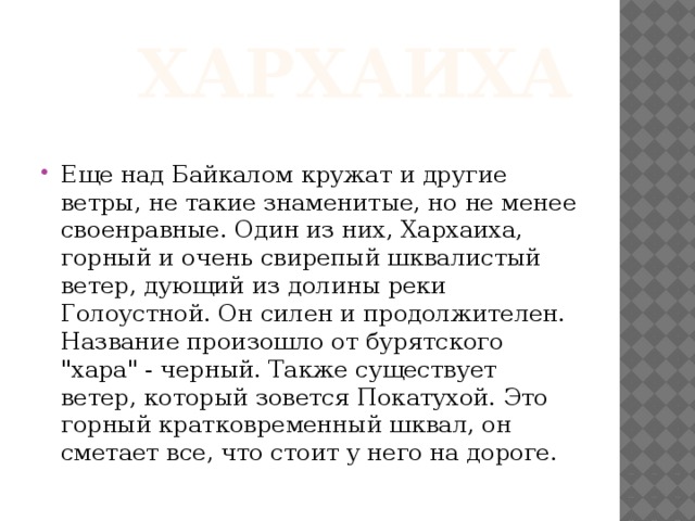  Хархаиха Еще над Байкалом кружат и другие ветры, не такие знаменитые, но не менее своенравные. Один из них, Хархаиха, горный и очень свирепый шквалистый ветер, дующий из долины реки Голоустной. Он силен и продолжителен. Название произошло от бурятского 