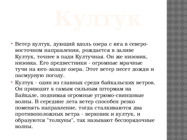    Култук Ветер култук, дующий вдоль озера с юга в северо-восточном направлении, рождается в заливе Култук, точнее в пади Култучная. Он же низовик, низовка. Его предвестники - огромные мрачные тучи на юго-западе озера. Этот ветер несет дожди и пасмурную погоду. Култук - один из главных среди байкальских ветров. Он приводит к самым сильным штормам на Байкале, поднимая огромные угрюмо-свинцовые волны. В середине лета ветер способен резко поменять направление, тогда сталкиваются два противоположных ветра - верховик и култук, и образуются 