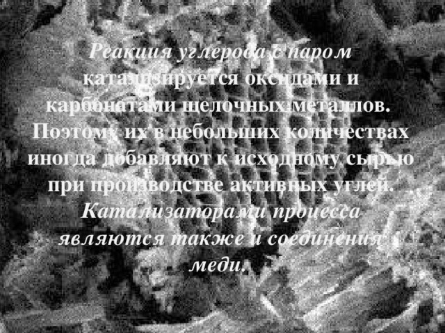 Реакция углерода с паром катализируется оксидами и карбонатами щелочных металлов. Поэтому их в небольших количествах иногда добавляют к исходному сырью при производстве активных углей. Катализаторами процесса являются также и соединения меди.   