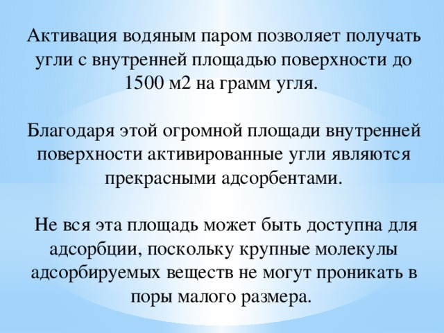 Активация водяным паром позволяет получать угли с внутренней площадью поверхности до 1500 м2 на грамм угля. Благодаря этой огромной площади внутренней поверхности активированные угли являются прекрасными адсорбентами.  Не вся эта площадь может быть доступна для адсорбции, поскольку крупные молекулы адсорбируемых веществ не могут проникать в поры малого размера. 