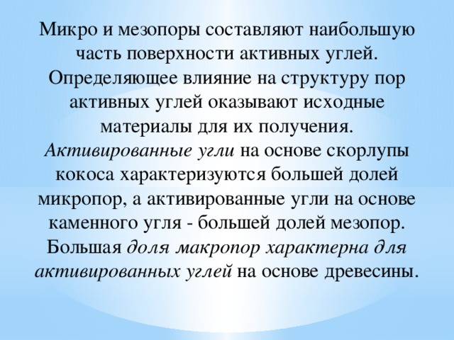 Микро и мезопоры составляют наибольшую часть поверхности активных углей. Определяющее влияние на структуру пор активных углей оказывают исходные материалы для их получения. Активированные угли на основе скорлупы кокоса характеризуются большей долей микропор, а активированные угли на основе каменного угля - большей долей мезопор. Большая доля макропор характерна для активированных углей на основе древесины. 