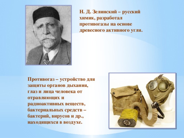 Н. Д. Зелинский – русский химик, разработал противогазы на основе древесного активного угля. Противогаз – устройство для защиты органов дыхания, глаз и лица человека от отравляющих и радиоактивных веществ, бактериальных средств – бактерий, вирусов и др., находящихся в воздухе. 