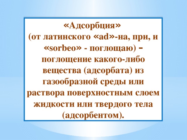 « Адсорбция »  (от латинского « ad » -на, при, и « sorbeo » - поглощаю) – поглощение какого-либо вещества (адсорбата) из газообразной среды или раствора поверхностным слоем жидкости или твердого тела (адсорбентом). 