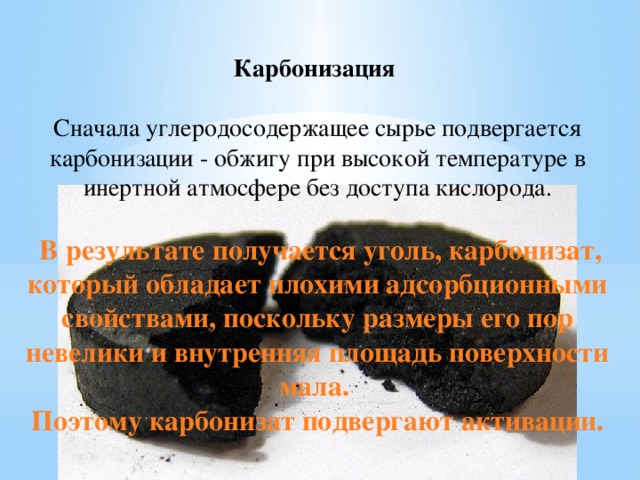 Карбонизация   Сначала углеродосодержащее сырье подвергается карбонизации - обжигу при высокой температуре в инертной атмосфере без доступа кислорода.  В результате получается уголь, карбонизат, который обладает плохими адсорбционными свойствами, поскольку размеры его пор невелики и внутренняя площадь поверхности мала. Поэтому карбонизат подвергают активации. 