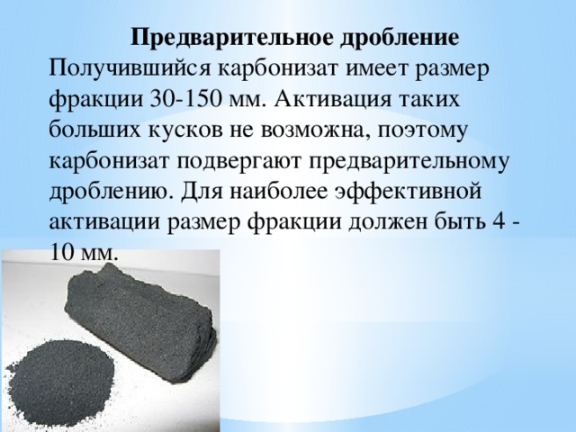 Предварительное дробление Получившийся карбонизат имеет размер фракции 30-150 мм. Активация таких больших кусков не возможна, поэтому карбонизат подвергают предварительному дроблению. Для наиболее эффективной активации размер фракции должен быть 4 - 10 мм. 