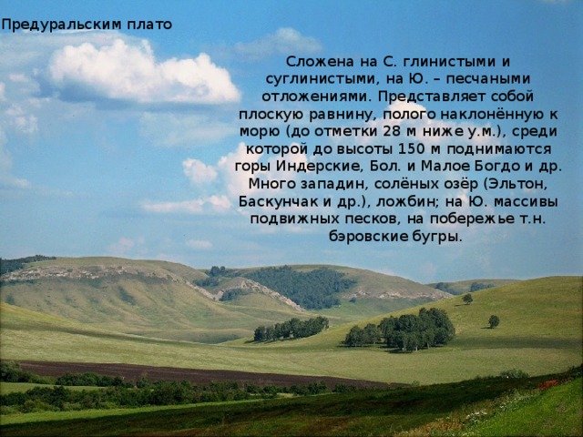 Предуральским плато Сложена на С. глинистыми и суглинистыми, на Ю. – песчаными отложениями. Представляет собой плоскую равнину, полого наклонённую к морю (до отметки 28 м ниже у.м.), среди которой до высоты 150 м поднимаются горы Индерские, Бол. и Малое Богдо и др. Много западин, солёных озёр (Эльтон, Баскунчак и др.), ложбин; на Ю. массивы подвижных песков, на побережье т.н. бэровские бугры.  