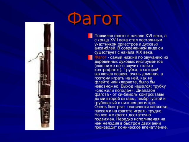 Фагот Появился фагот в начале XVI века, а с конца XVII века стал постоянным участником оркестров и духовых ансамблей. В современном виде он существует с начала XIX века. Фагот - самый низкий по звучанию из деревянных духовых инструментов (еще ниже него звучит только контрафагот). Трубка, в которой заключен воздух, очень длинная, а поэтому играть на ней, как на флейте или кларнете, было бы невозможно. Выход нашелся: трубку «сложили пополам». Диапазон фагота - от си-бемоль контроктавы до ми второй октавы, тембр густой и грубоватый в нижнем регистре. Очень быстрые, технически сложные пассажи на фаготе играть трудно. Но все же фагот достаточно подвижен. Нередко исполняемая на нем мелодия в быстром движении производит комическое впечатление. 