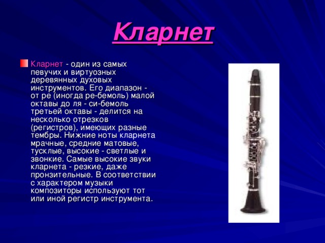 Кларнет Кларнет - один из самых певучих и виртуозных деревянных духовых инструментов. Его диапазон - от ре (иногда ре-бемоль) малой октавы до ля - си-бемоль третьей октавы - делится на несколько отрезков (регистров), имеющих разные тембры. Нижние ноты кларнета мрачные, средние матовые, тусклые, высокие - светлые и звонкие. Самые высокие звуки кларнета - резкие, даже пронзительные. В соответствии с характером музыки композиторы используют тот или иной регистр инструмента. 