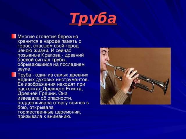 Труба Многие столетия бережно хранится в народе память о герое, спасшем свой город ценою жизни. И сейчас позывные Кракова - древний боевой сигнал трубы, обрывающийся на последнем звуке. Труба - один из самых древних медных духовых инструментов. Ее изображения находят при раскопках Древнего Египта, Древней Греции. Она извещала об опасности, поддерживала отвагу воинов в бою, открывала торжественные церемонии, призывала к вниманию. 