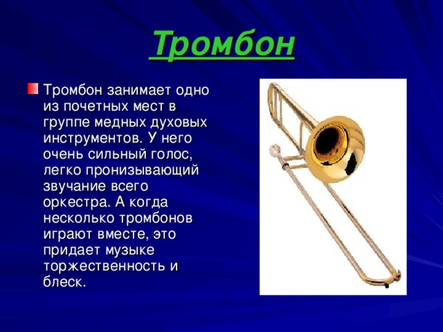 Тромбон Тромбон занимает одно из почетных мест в группе медных духовых инструментов. У него очень сильный голос, легко пронизывающий звучание всего оркестра. А когда несколько тромбонов играют вместе, это придает музыке торжественность и блеск. 