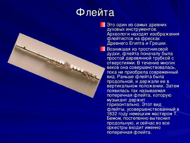 Флейта Это один из самых древних духовых инструментов. Археологи находят изображения флейтистов на фресках Древнего Египта и Греции. Возникшая из тростниковой дудки, флейта поначалу была простой деревянной трубкой с отверстиями. В течение многих веков она совершенствовалась, пока не приобрела современный вид. Раньше флейта была продольной, и держали ее в вертикальном положении. Затем появилась так называемая поперечная флейта, которую музыкант держит горизонтально. Этот вид флейты, усовершенствованный в 1832 году немецким мастером Т. Бемом, постепенно вытеснил продольную, и сейчас во все оркестры входит именно поперечная флейта. 