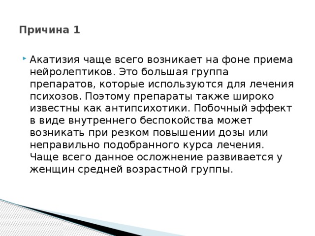  Причина 1   Акатизия чаще всего возникает на фоне приема нейролептиков. Это большая группа препаратов, которые используются для лечения психозов. Поэтому препараты также широко известны как антипсихотики. Побочный эффект в виде внутреннего беспокойства может возникать при резком повышении дозы или неправильно подобранного курса лечения. Чаще всего данное осложнение развивается у женщин средней возрастной группы.    