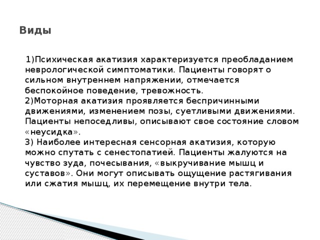  Виды    1)Психическая акатизия характеризуется преобладанием неврологической симптоматики. Пациенты говорят о сильном внутреннем напряжении, отмечается беспокойное поведение, тревожность.  2)Моторная акатизия проявляется беспричинными движениями, изменением позы, суетливыми движениями. Пациенты непоседливы, описывают свое состояние словом «неусидка».  3) Наиболее интересная сенсорная акатизия, которую можно спутать с сенестопатией. Пациенты жалуются на чувство зуда, почесывания, «выкручивание мышц и суставов». Они могут описывать ощущение растягивания или сжатия мышц, их перемещение внутри тела. 