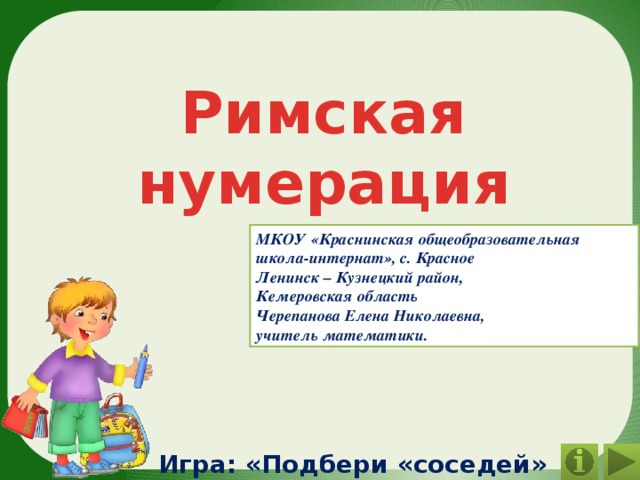 Римская нумерация МКОУ «Краснинская общеобразовательная школа-интернат», с. Красное Ленинск – Кузнецкий район, Кемеровская область Черепанова Елена Николаевна, учитель математики. Игра: «Подбери «соседей» числам» 