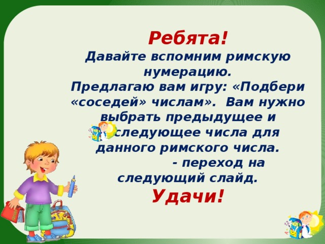 Ребята! Давайте вспомним римскую нумерацию. Предлагаю вам игру: «Подбери «соседей» числам». Вам нужно выбрать предыдущее и последующее числа для данного римского числа.  - переход на следующий слайд. Удачи! 