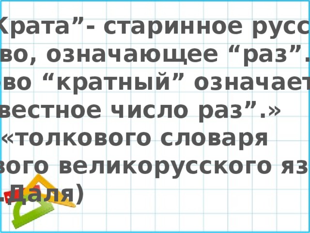 « “Крата”- старинное русское слово, означающее “раз”. Слово “кратный” означает “ известное число раз”.» (из «толкового словаря живого великорусского языка» В.И.Даля) 