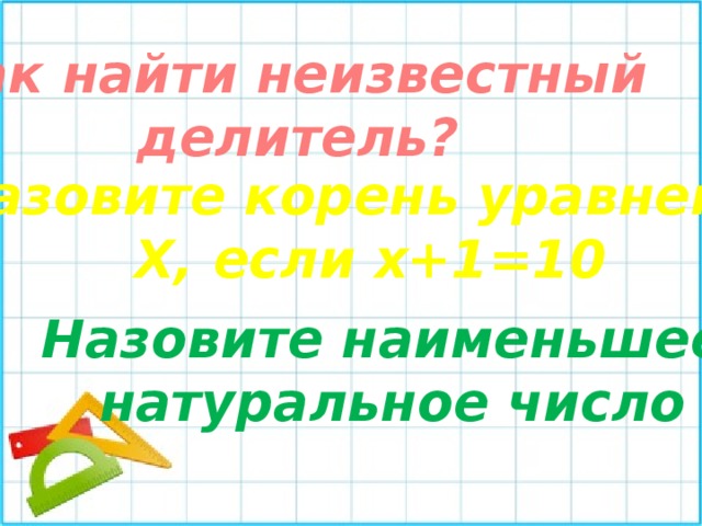 Как найти неизвестный делитель? Назовите корень уравнения Х, если х+1=10 Назовите наименьшее  натуральное число 